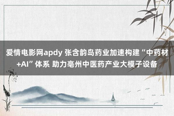 爱情电影网apdy 张含韵岛药业加速构建“中药材+AI”体系 助力亳州中医药产业大模子设备