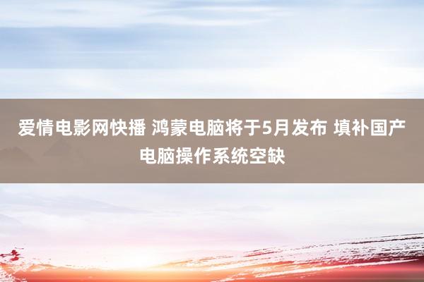 爱情电影网快播 鸿蒙电脑将于5月发布 填补国产电脑操作系统空缺