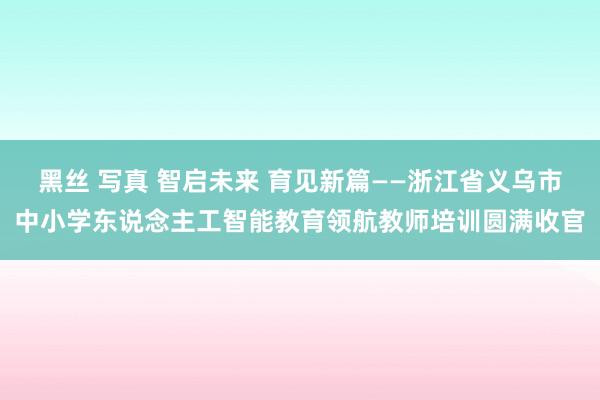 黑丝 写真 智启未来 育见新篇——浙江省义乌市中小学东说念主工智能教育领航教师培训圆满收官