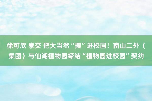 徐可欣 拳交 把大当然“搬”进校园！南山二外（集团）与仙湖植物园缔结“植物园进校园”契约