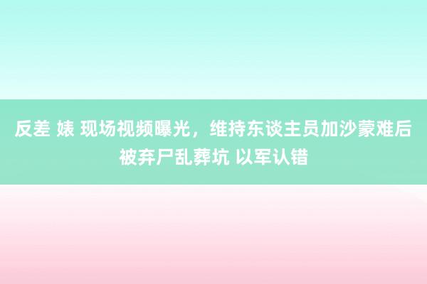 反差 婊 现场视频曝光，维持东谈主员加沙蒙难后被弃尸乱葬坑 以军认错