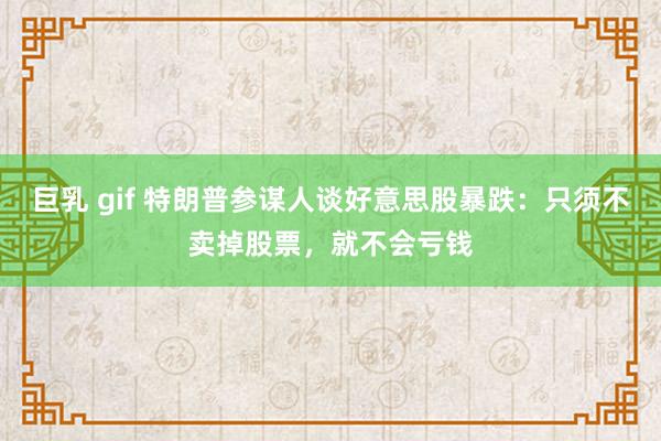 巨乳 gif 特朗普参谋人谈好意思股暴跌：只须不卖掉股票，就不会亏钱