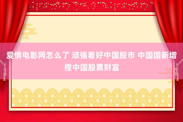 爱情电影网怎么了 顽强看好中国股市 中国国新增捏中国股票财富