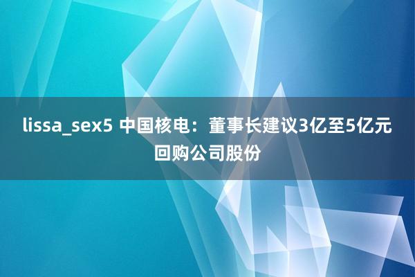 lissa_sex5 中国核电：董事长建议3亿至5亿元回购公司股份