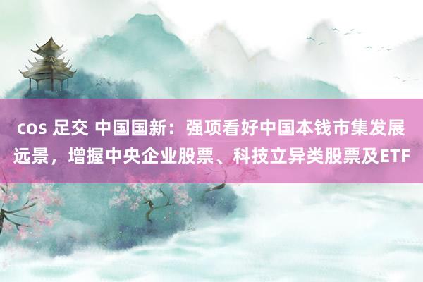 cos 足交 中国国新：强项看好中国本钱市集发展远景，增握中央企业股票、科技立异类股票及ETF