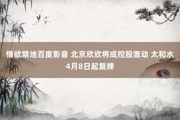 情欲禁地百度影音 北京欣欣将成控股激动 太和水4月8日起复牌