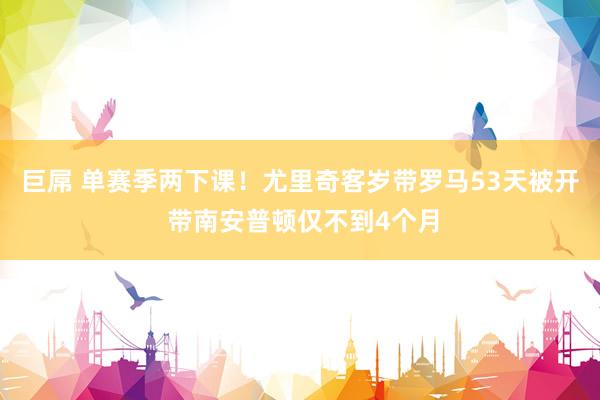 巨屌 单赛季两下课！尤里奇客岁带罗马53天被开 带南安普顿仅不到4个月