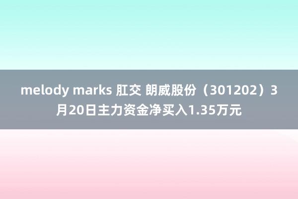 melody marks 肛交 朗威股份（301202）3月20日主力资金净买入1.35万元