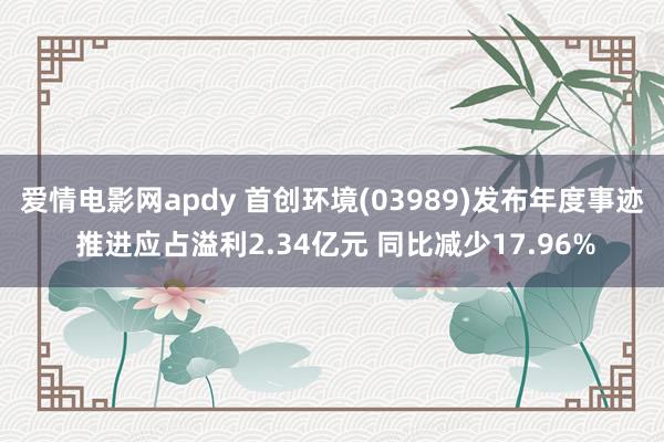 爱情电影网apdy 首创环境(03989)发布年度事迹 推进应占溢利2.34亿元 同比减少17.96%