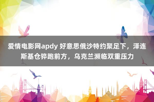 爱情电影网apdy 好意思俄沙特约聚足下，泽连斯基仓猝跑前方，乌克兰濒临双重压力