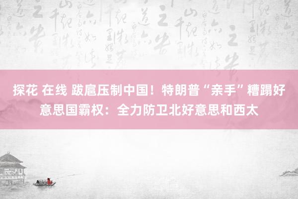 探花 在线 跋扈压制中国！特朗普“亲手”糟蹋好意思国霸权：全力防卫北好意思和西太
