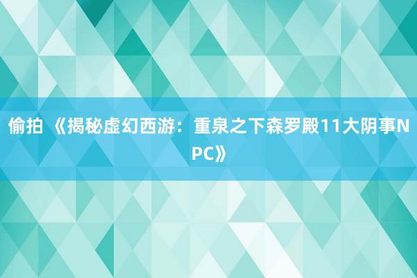 偷拍 《揭秘虚幻西游：重泉之下森罗殿11大阴事NPC》