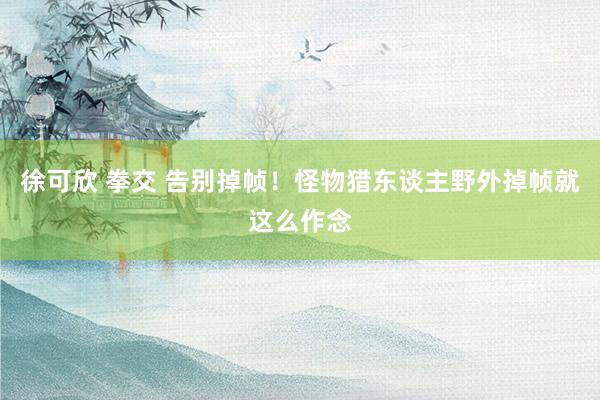 徐可欣 拳交 告别掉帧！怪物猎东谈主野外掉帧就这么作念