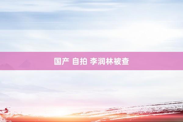 国产 自拍 李润林被查
