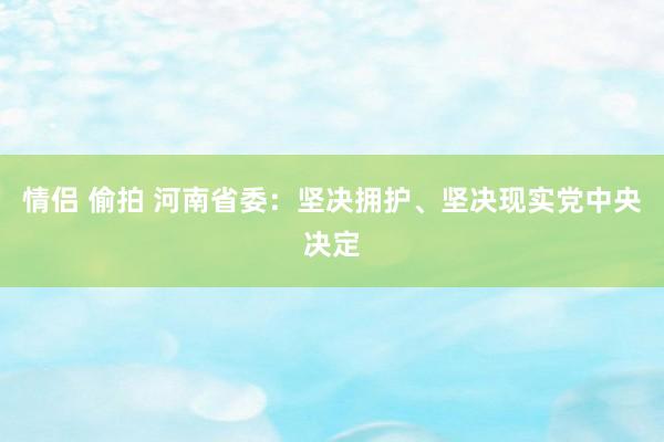情侣 偷拍 河南省委：坚决拥护、坚决现实党中央决定