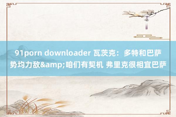 91porn downloader 瓦茨克：多特和巴萨势均力敌&咱们有契机 弗里克很相宜巴萨