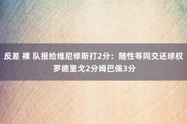 反差 裸 队报给维尼修斯打2分：随性等同交还球权 罗德里戈2分姆巴佩3分