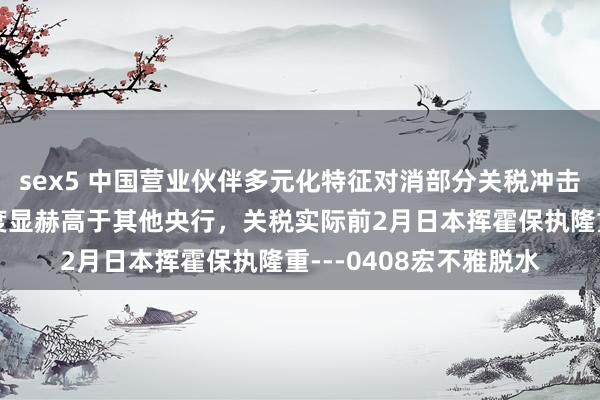 sex5 中国营业伙伴多元化特征对消部分关税冲击，日央行转向降息难度显赫高于其他央行，关税实际前2月日本挥霍保执隆重---0408宏不雅脱水
