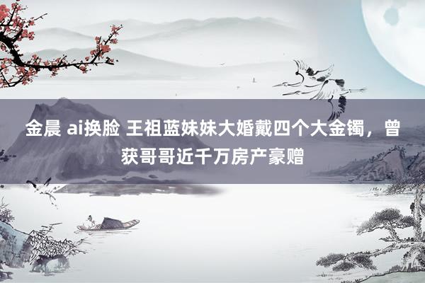 金晨 ai换脸 王祖蓝妹妹大婚戴四个大金镯，曾获哥哥近千万房产豪赠