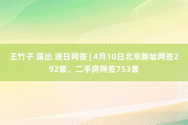 王竹子 露出 逐日网签 | 4月10日北京新址网签292套、二手房网签753套