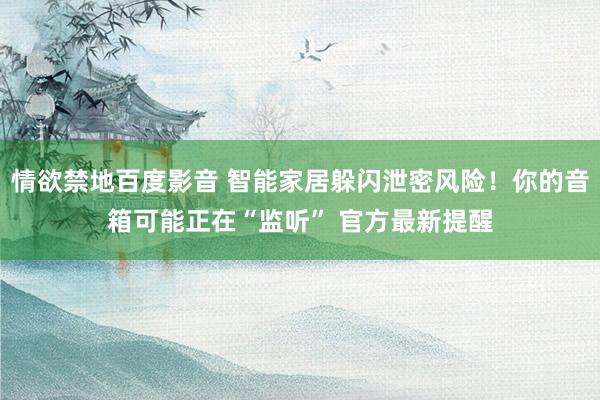 情欲禁地百度影音 智能家居躲闪泄密风险！你的音箱可能正在“监听” 官方最新提醒