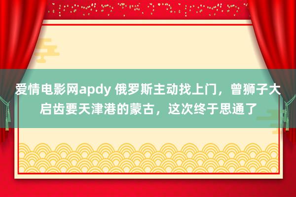 爱情电影网apdy 俄罗斯主动找上门，曾狮子大启齿要天津港的蒙古，这次终于思通了
