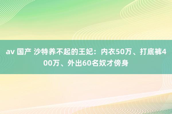 av 国产 沙特养不起的王妃：内衣50万、打底裤400万、外出60名奴才傍身
