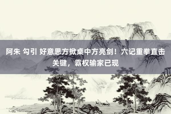 阿朱 勾引 好意思方掀桌中方亮剑！六记重拳直击关键，霸权输家已现