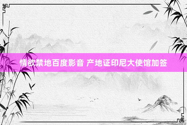 情欲禁地百度影音 产地证印尼大使馆加签