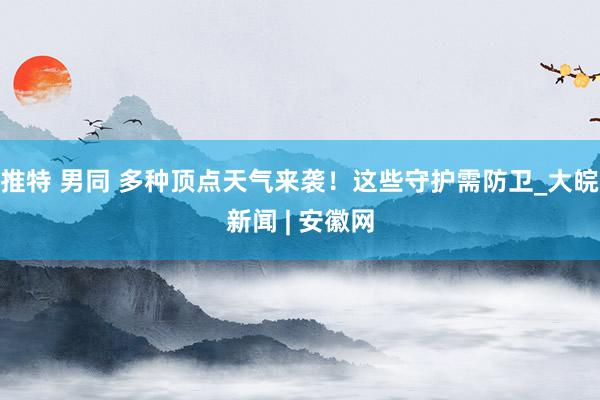 推特 男同 多种顶点天气来袭！这些守护需防卫_大皖新闻 | 安徽网