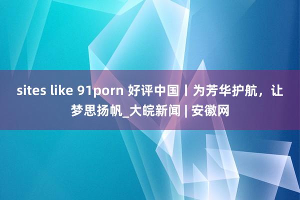 sites like 91porn 好评中国丨为芳华护航，让梦思扬帆_大皖新闻 | 安徽网