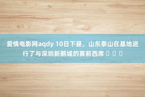 爱情电影网aqdy 10日下昼，山东泰山在基地进行了与深圳新鹏城的赛前西席 ​​​