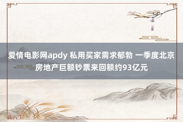 爱情电影网apdy 私用买家需求郁勃 一季度北京房地产巨额钞票来回额约93亿元