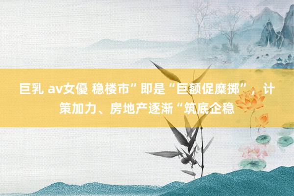 巨乳 av女優 稳楼市”即是“巨额促糜掷”，计策加力、房地产逐渐“筑底企稳