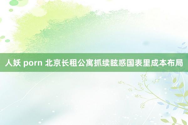人妖 porn 北京长租公寓抓续眩惑国表里成本布局