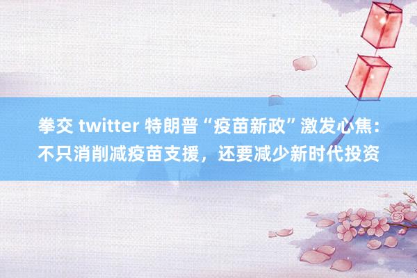 拳交 twitter 特朗普“疫苗新政”激发心焦：不只消削减疫苗支援，还要减少新时代投资