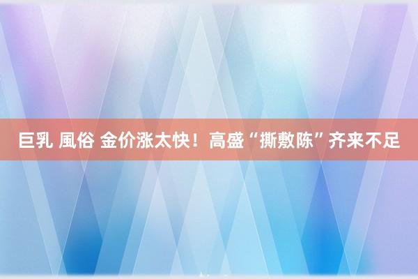 巨乳 風俗 金价涨太快！高盛“撕敷陈”齐来不足