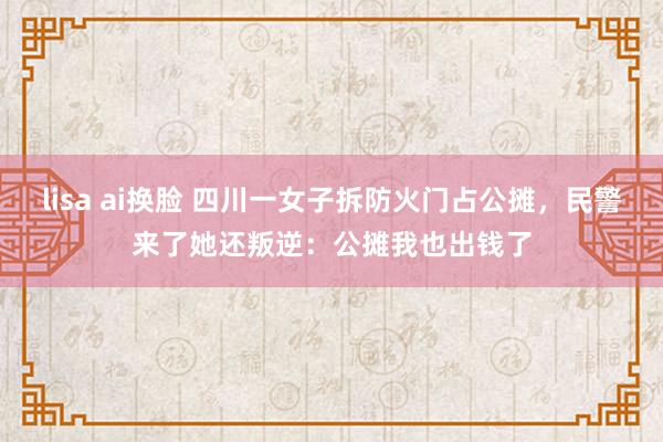 lisa ai换脸 四川一女子拆防火门占公摊，民警来了她还叛逆：公摊我也出钱了