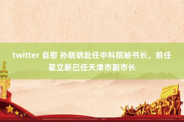 twitter 自慰 孙晓明赴任中科院秘书长，前任翟立新已任天津市副市长