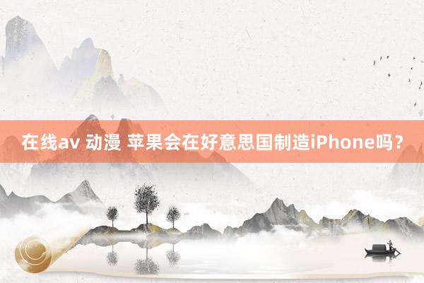 在线av 动漫 苹果会在好意思国制造iPhone吗？