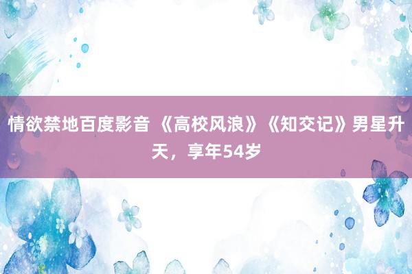 情欲禁地百度影音 《高校风浪》《知交记》男星升天，享年54岁