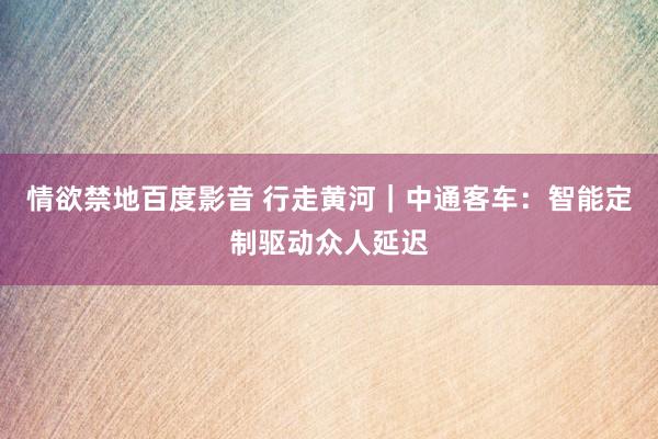 情欲禁地百度影音 行走黄河｜中通客车：智能定制驱动众人延迟
