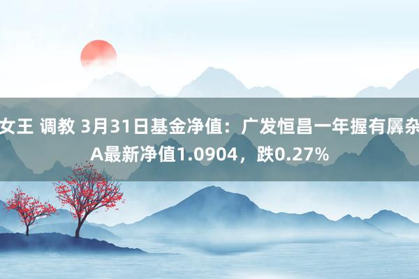 女王 调教 3月31日基金净值：广发恒昌一年握有羼杂A最新净值1.0904，跌0.27%