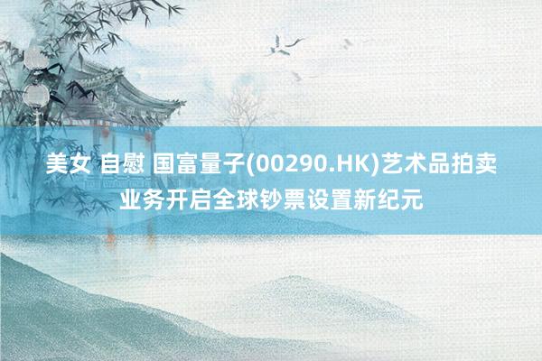 美女 自慰 国富量子(00290.HK)艺术品拍卖业务开启全球钞票设置新纪元