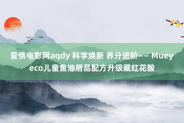爱情电影网aqdy 科学焕新 养分进阶—— Mueyeco儿童鱼油居品配方升级藏红花酸