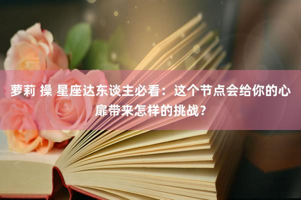 萝莉 操 星座达东谈主必看：这个节点会给你的心扉带来怎样的挑战？