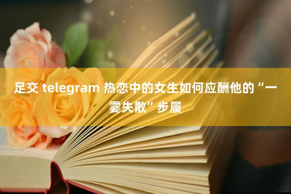 足交 telegram 热恋中的女生如何应酬他的“一霎失散”步履