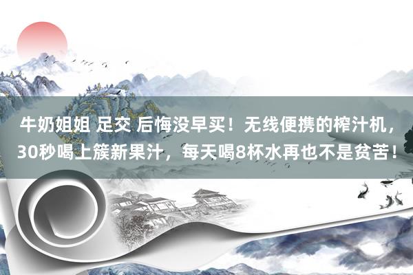 牛奶姐姐 足交 后悔没早买！无线便携的榨汁机，30秒喝上簇新果汁，每天喝8杯水再也不是贫苦！