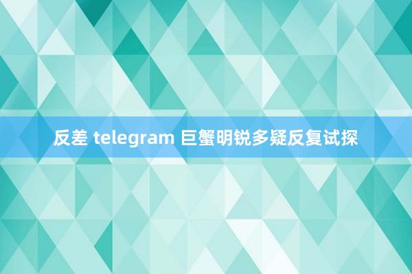 反差 telegram 巨蟹明锐多疑反复试探