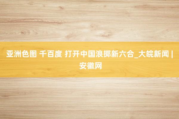 亚洲色图 千百度 打开中国浪掷新六合_大皖新闻 | 安徽网